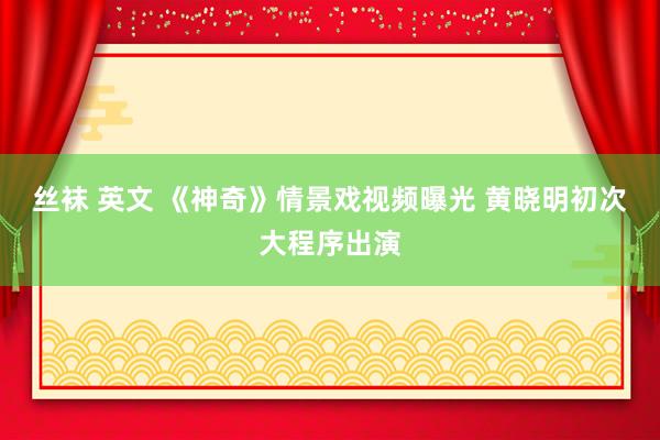 丝袜 英文 《神奇》情景戏视频曝光 黄晓明初次大程序出演