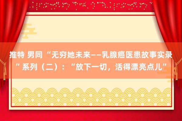 推特 男同 “无穷她未来——乳腺癌医患故事实录”系列（二）：“放下一切，活得漂亮点儿”