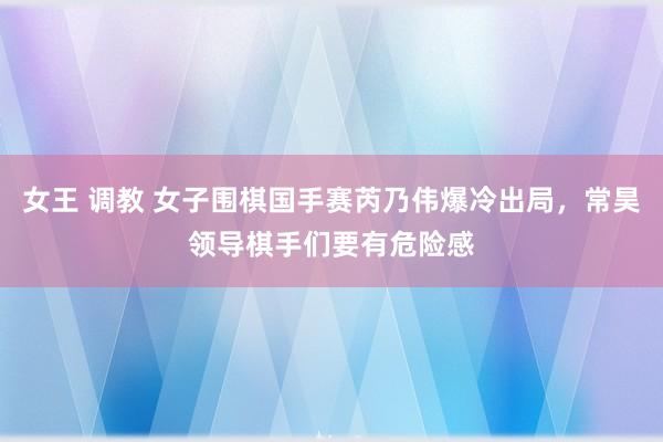 女王 调教 女子围棋国手赛芮乃伟爆冷出局，常昊领导棋手们要有危险感