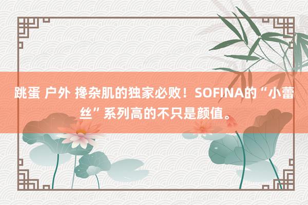 跳蛋 户外 搀杂肌的独家必败！SOFINA的“小蕾丝”系列高的不只是颜值。
