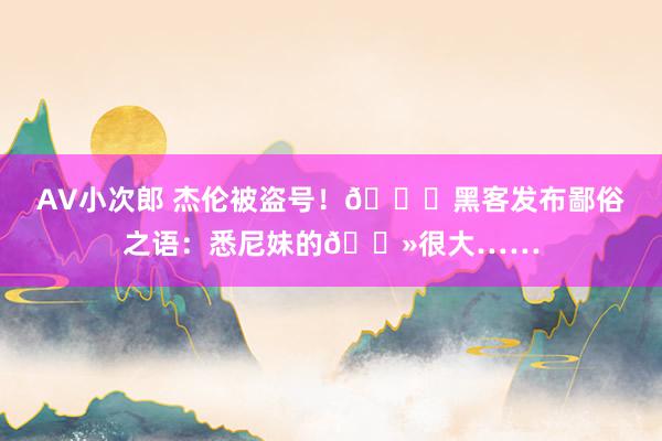 AV小次郎 杰伦被盗号！🍑黑客发布鄙俗之语：悉尼妹的🐻很大……