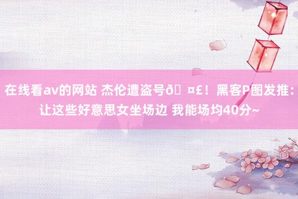 在线看av的网站 杰伦遭盗号🤣！黑客P图发推：让这些好意思女坐场边 我能场均40分~
