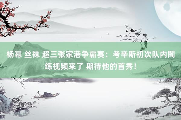 杨幂 丝袜 超三张家港争霸赛：考辛斯初次队内闇练视频来了 期待他的首秀！