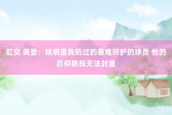 肛交 奥登：姚明是我防过的最难防护的球员 他的后仰跳投无法封盖