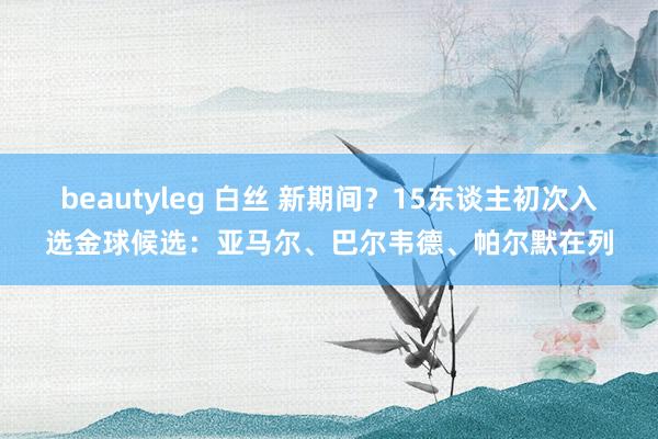 beautyleg 白丝 新期间？15东谈主初次入选金球候选：亚马尔、巴尔韦德、帕尔默在列