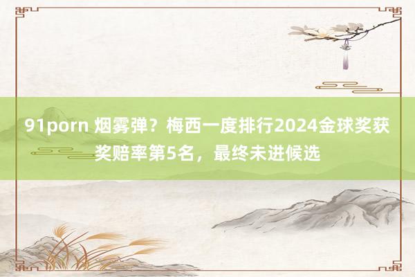 91porn 烟雾弹？梅西一度排行2024金球奖获奖赔率第5名，最终未进候选