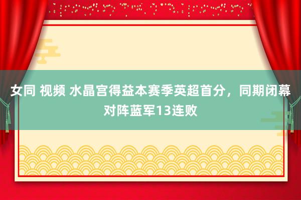 女同 视频 水晶宫得益本赛季英超首分，同期闭幕对阵蓝军13连败