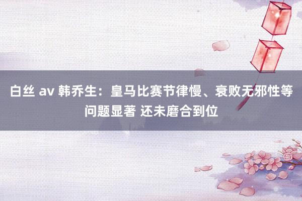 白丝 av 韩乔生：皇马比赛节律慢、衰败无邪性等问题显著 还未磨合到位