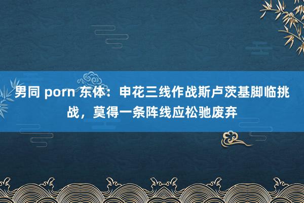男同 porn 东体：申花三线作战斯卢茨基脚临挑战，莫得一条阵线应松驰废弃