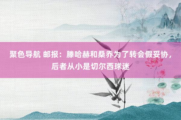 聚色导航 邮报：滕哈赫和桑乔为了转会假妥协，后者从小是切尔西球迷