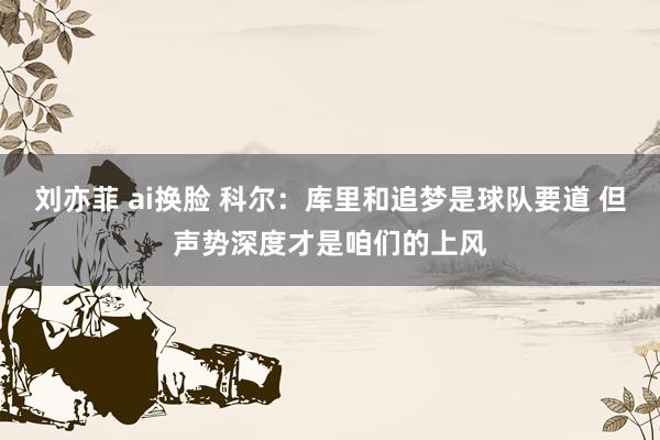 刘亦菲 ai换脸 科尔：库里和追梦是球队要道 但声势深度才是咱们的上风