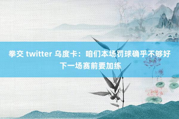 拳交 twitter 乌度卡：咱们本场罚球确乎不够好 下一场赛前要加练
