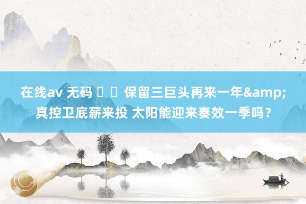 在线av 无码 ☀️保留三巨头再来一年&真控卫底薪来投 太阳能迎来奏效一季吗？