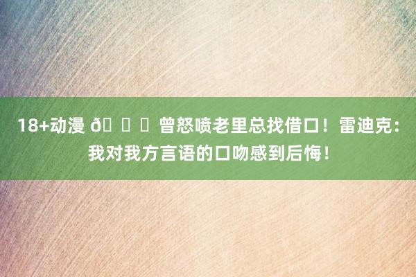 18+动漫 👀曾怒喷老里总找借口！雷迪克：我对我方言语的口吻感到后悔！