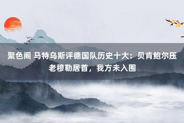 聚色阁 马特乌斯评德国队历史十大：贝肯鲍尔压老穆勒居首，我方未入围
