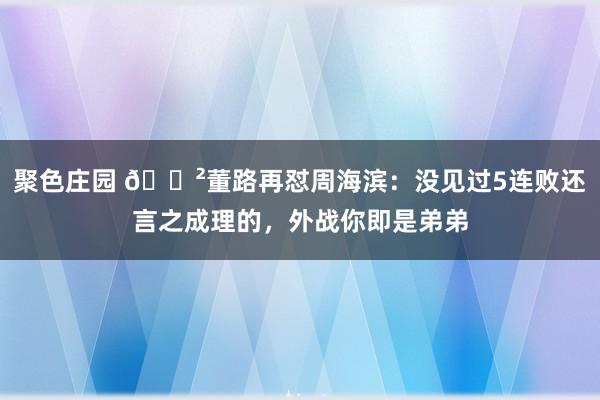聚色庄园 😲董路再怼周海滨：没见过5连败还言之成理的，外战你即是弟弟