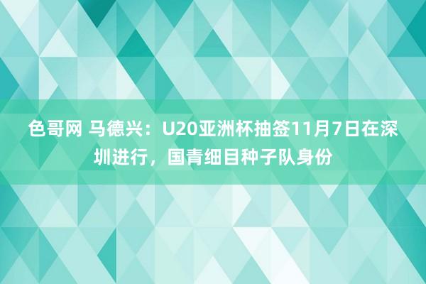色哥网 马德兴：U20亚洲杯抽签11月7日在深圳进行，国青细目种子队身份