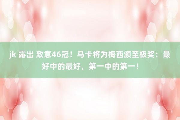 jk 露出 致意46冠！马卡将为梅西颁至极奖：最好中的最好，第一中的第一！