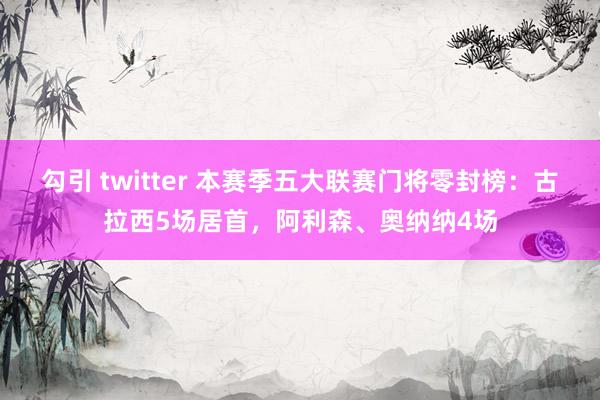 勾引 twitter 本赛季五大联赛门将零封榜：古拉西5场居首，阿利森、奥纳纳4场