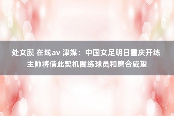 处女膜 在线av 津媒：中国女足明日重庆开练 主帅将借此契机闇练球员和磨合威望