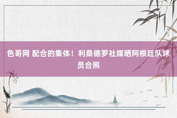 色哥网 配合的集体！利桑德罗社媒晒阿根廷队球员合照