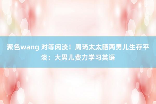 聚色wang 对等闲淡！周琦太太晒两男儿生存平淡：大男儿费力学习英语