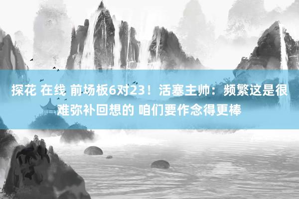 探花 在线 前场板6对23！活塞主帅：频繁这是很难弥补回想的 咱们要作念得更棒