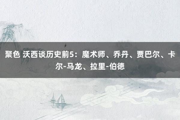 聚色 沃西谈历史前5：魔术师、乔丹、贾巴尔、卡尔-马龙、拉里-伯徳