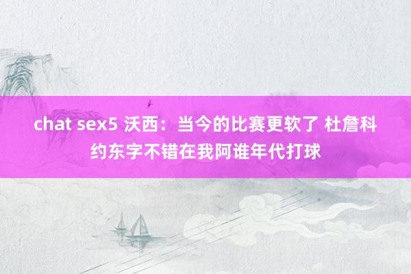 chat sex5 沃西：当今的比赛更软了 杜詹科约东字不错在我阿谁年代打球