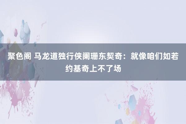 聚色阁 马龙道独行侠阑珊东契奇：就像咱们如若约基奇上不了场