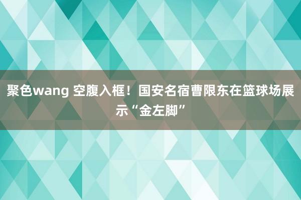 聚色wang 空腹入框！国安名宿曹限东在篮球场展示“金左脚”