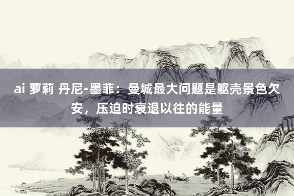ai 萝莉 丹尼-墨菲：曼城最大问题是躯壳景色欠安，压迫时衰退以往的能量