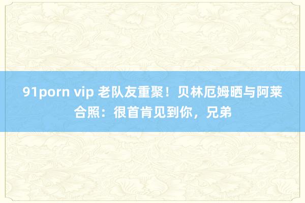 91porn vip 老队友重聚！贝林厄姆晒与阿莱合照：很首肯见到你，兄弟