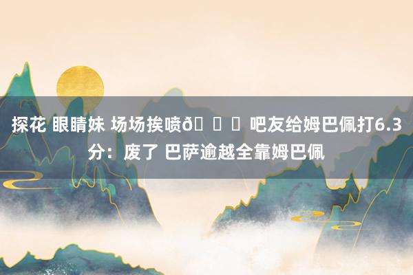 探花 眼睛妹 场场挨喷😂吧友给姆巴佩打6.3分：废了 巴萨逾越全靠姆巴佩