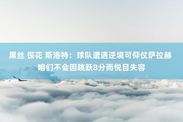 黑丝 探花 斯洛特：球队遭遇逆境可仰仗萨拉赫 咱们不会因跳跃8分而悦目失容