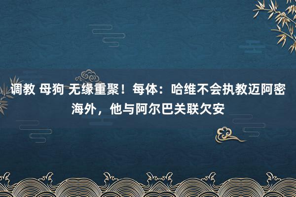 调教 母狗 无缘重聚！每体：哈维不会执教迈阿密海外，他与阿尔巴关联欠安