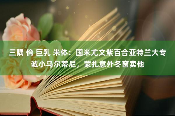 三隅 倫 巨乳 米体：国米尤文紫百合亚特兰大专诚小马尔蒂尼，蒙扎意外冬窗卖他