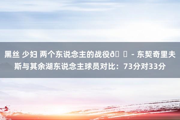 黑丝 少妇 两个东说念主的战役😭 东契奇里夫斯与其余湖东说念主球员对比：73分对33分
