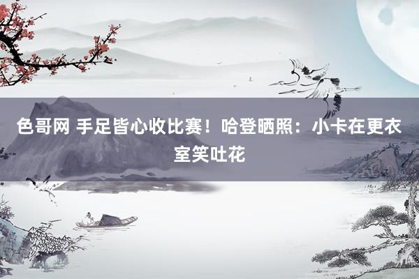 色哥网 手足皆心收比赛！哈登晒照：小卡在更衣室笑吐花