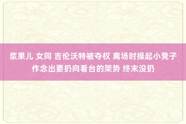 浆果儿 女同 吉伦沃特被夺权 离场时操起小凳子作念出要扔向看台的架势 终末没扔