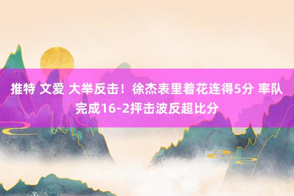 推特 文爱 大举反击！徐杰表里着花连得5分 率队完成16-2抨击波反超比分