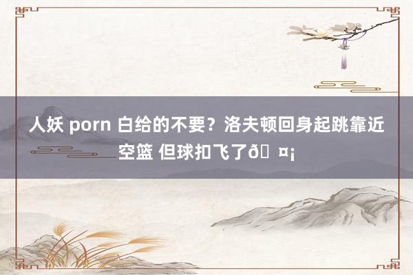 人妖 porn 白给的不要？洛夫顿回身起跳靠近空篮 但球扣飞了🤡