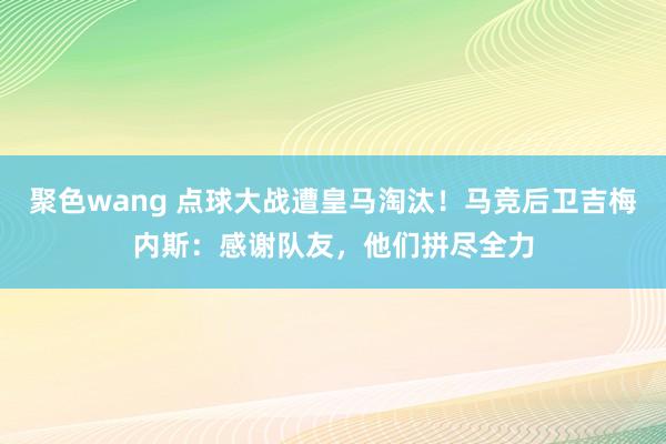 聚色wang 点球大战遭皇马淘汰！马竞后卫吉梅内斯：感谢队友，他们拼尽全力