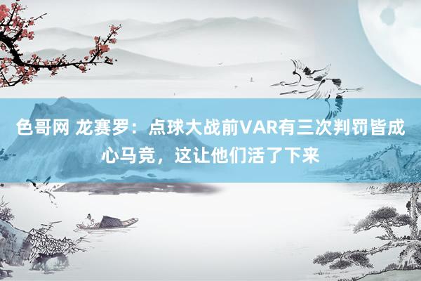 色哥网 龙赛罗：点球大战前VAR有三次判罚皆成心马竞，这让他们活了下来