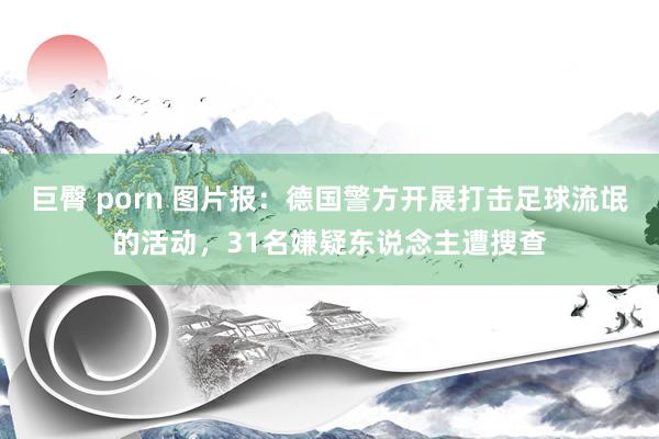 巨臀 porn 图片报：德国警方开展打击足球流氓的活动，31名嫌疑东说念主遭搜查