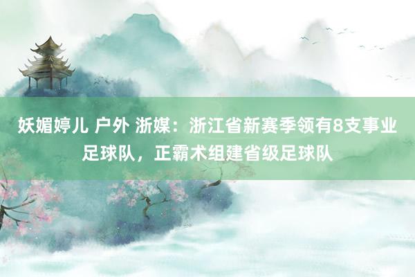 妖媚婷儿 户外 浙媒：浙江省新赛季领有8支事业足球队，正霸术组建省级足球队