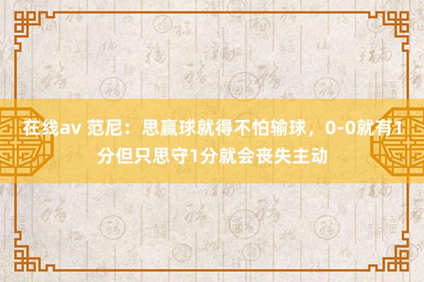 在线av 范尼：思赢球就得不怕输球，0-0就有1分但只思守1分就会丧失主动