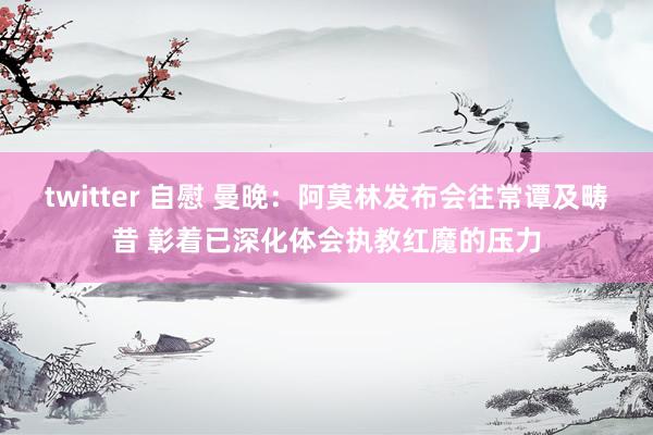 twitter 自慰 曼晚：阿莫林发布会往常谭及畴昔 彰着已深化体会执教红魔的压力
