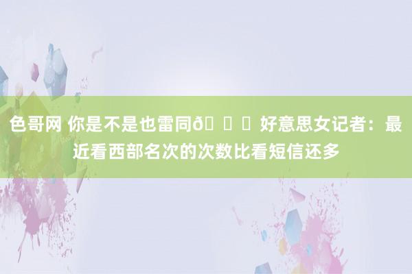 色哥网 你是不是也雷同😂好意思女记者：最近看西部名次的次数比看短信还多