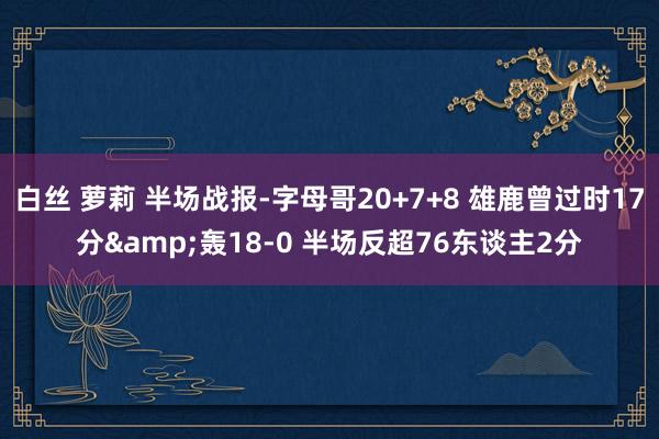 白丝 萝莉 半场战报-字母哥20+7+8 雄鹿曾过时17分&轰18-0 半场反超76东谈主2分